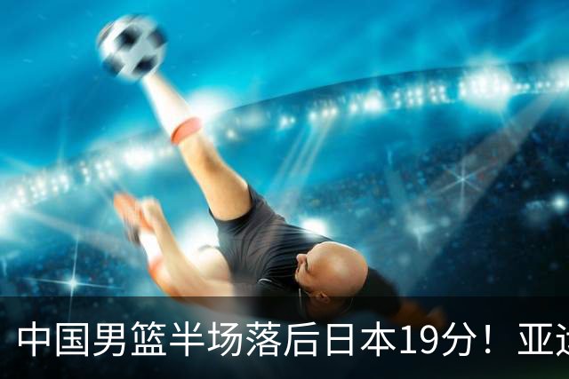 中国男篮半场落后日本19分！亚运会半决赛：中国队打的被动、艰难